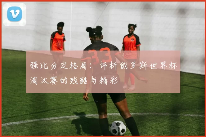 强比分定格局：评析俄罗斯世界杯淘汰赛的残酷与精彩