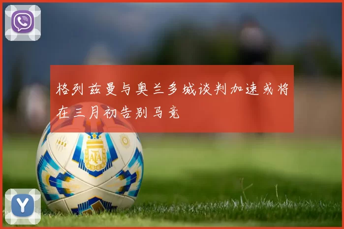 格列兹曼与奥兰多城谈判加速或将在三月初告别马竞
