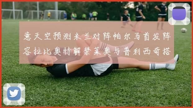 意天空预测米兰对阵帕尔马首发阵容拉比奥特解禁莱奥与普利西奇搭档出战