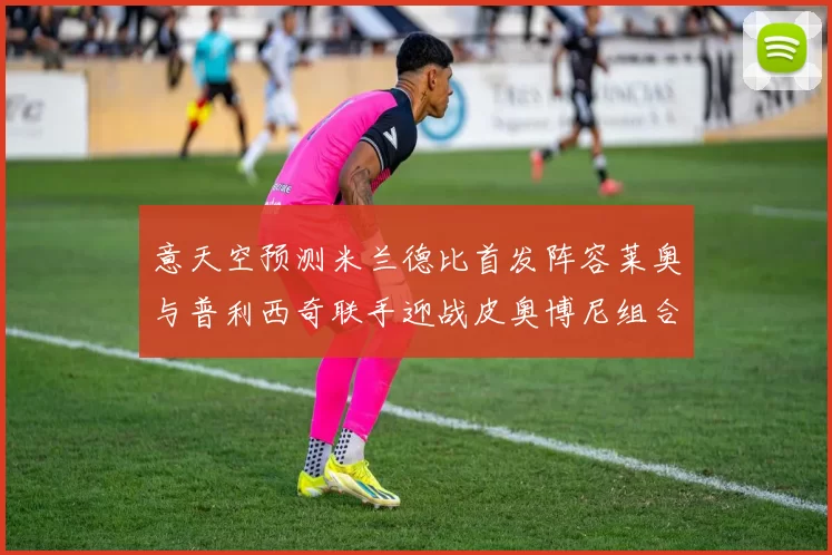 意天空预测米兰德比首发阵容莱奥与普利西奇联手迎战皮奥博尼组合