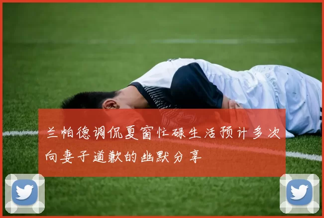 兰帕德调侃夏窗忙碌生活预计多次向妻子道歉的幽默分享
