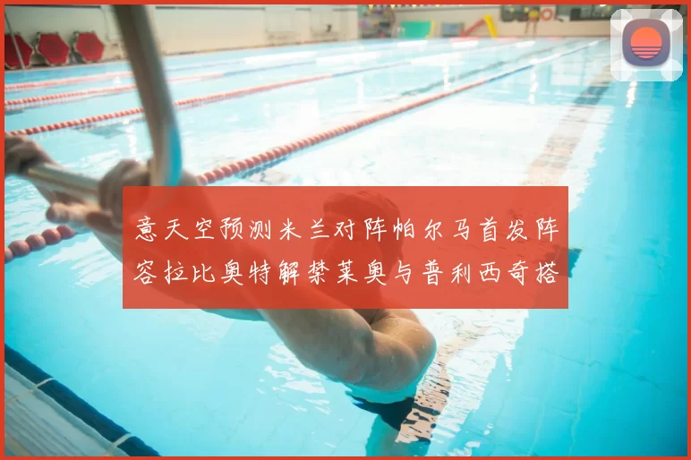 意天空预测米兰对阵帕尔马首发阵容拉比奥特解禁莱奥与普利西奇搭档出战
