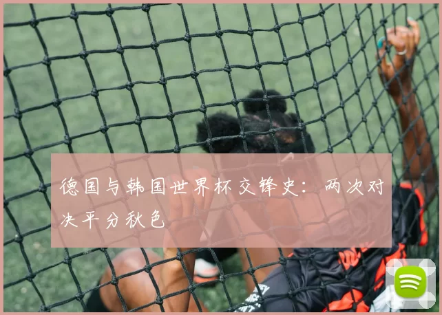 德国与韩国世界杯交锋史：两次对决平分秋色