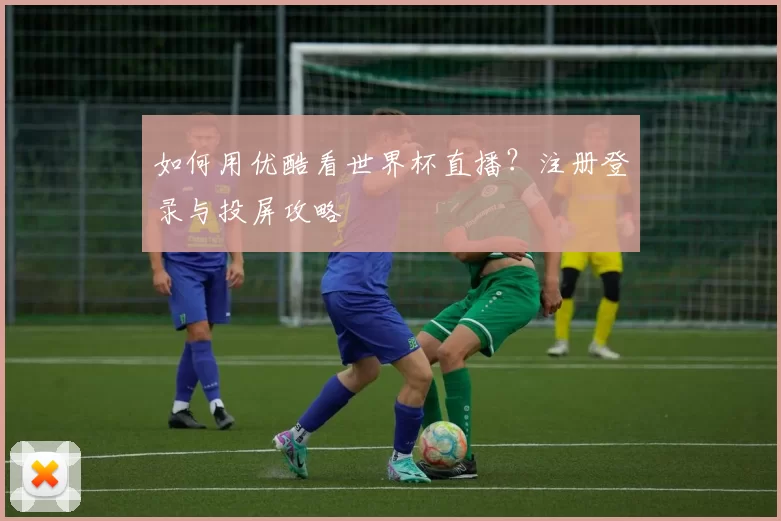如何用优酷看世界杯直播？注册登录与投屏攻略