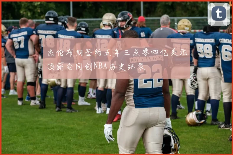杰伦布朗签约五年三点零四亿美元顶薪合同创NBA历史纪录