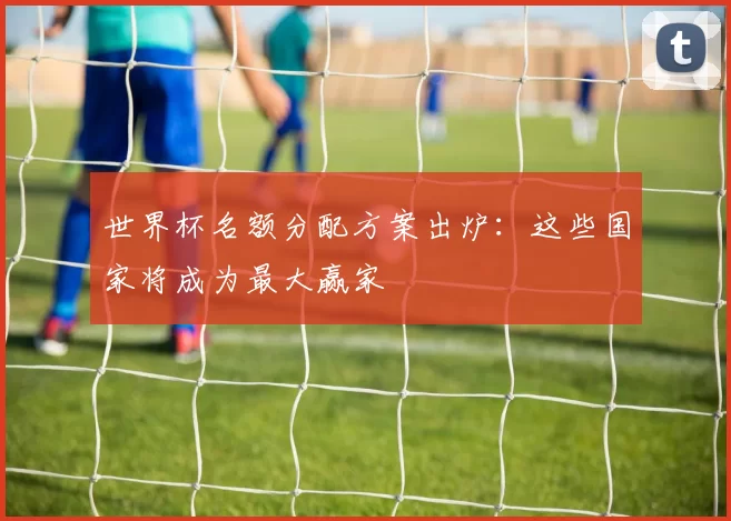 世界杯名额分配方案出炉：这些国家将成为最大赢家