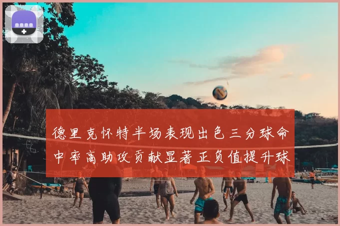 德里克怀特半场表现出色三分球命中率高助攻贡献显著正负值提升球队表现