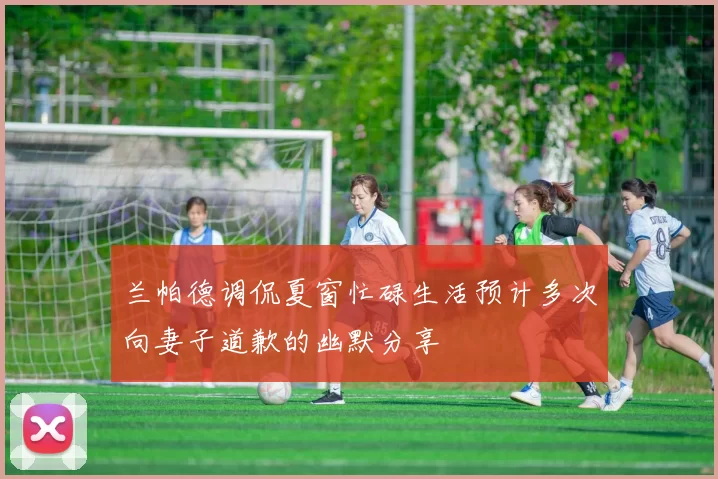 兰帕德调侃夏窗忙碌生活预计多次向妻子道歉的幽默分享