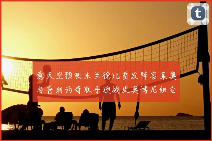 意天空预测米兰德比首发阵容莱奥与普利西奇联手迎战皮奥博尼组合