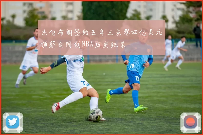 杰伦布朗签约五年三点零四亿美元顶薪合同创NBA历史纪录