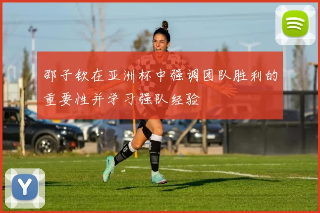邵子钦在亚洲杯中强调团队胜利的重要性并学习强队经验
