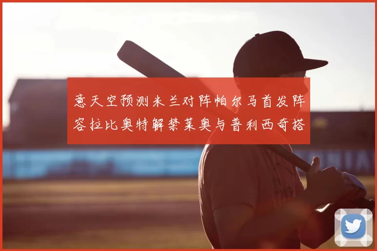 意天空预测米兰对阵帕尔马首发阵容拉比奥特解禁莱奥与普利西奇搭档出战