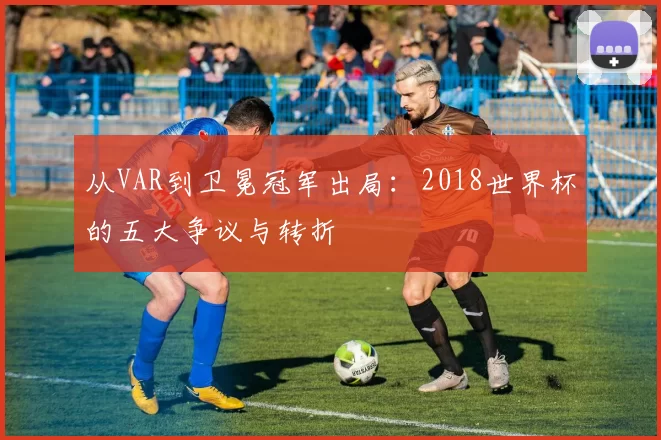 从VAR到卫冕冠军出局:2018世界杯的五大争议与转折