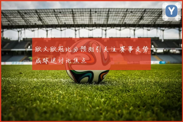 欧文欧冠比分预测引关注 赛事走势成球迷讨论焦点