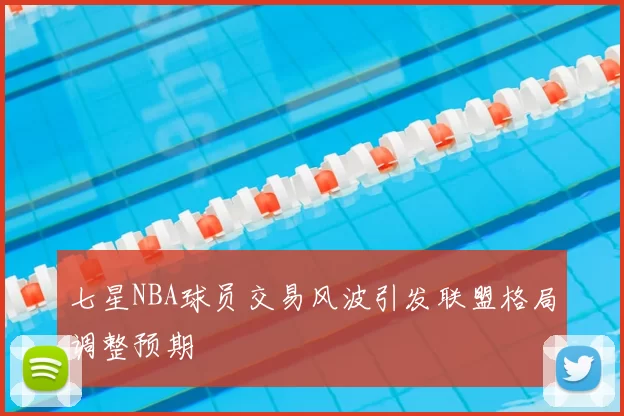 七星NBA球员交易风波引发联盟格局调整预期