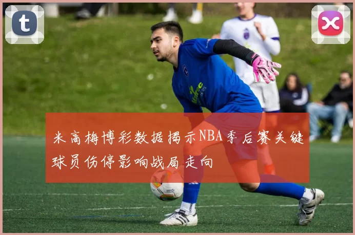 米高梅博彩数据揭示NBA季后赛关键球员伤停影响战局走向