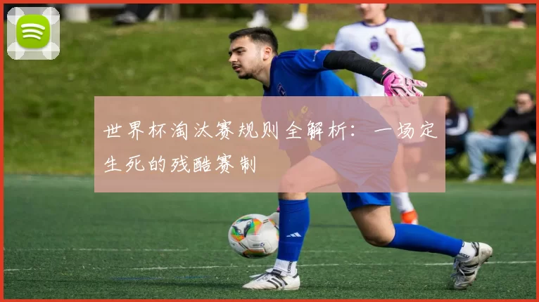 世界杯淘汰赛规则全解析:一场定生死的残酷赛制