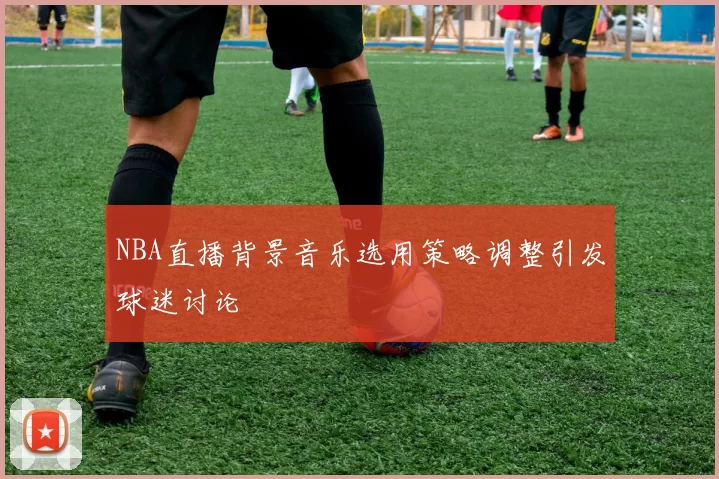 NBA直播背景音乐选用策略调整引发球迷讨论