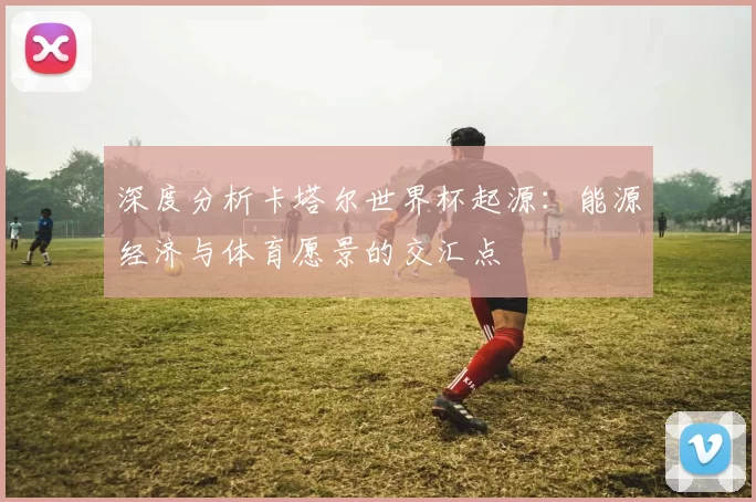 深度分析卡塔尔世界杯起源:能源经济与体育愿景的交汇点
