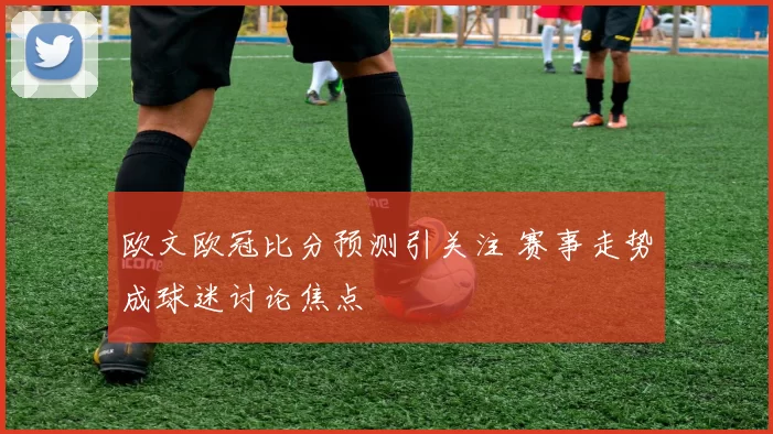 欧文欧冠比分预测引关注 赛事走势成球迷讨论焦点