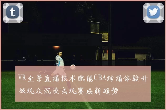 VR全景直播技术赋能CBA转播体验升级观众沉浸式观赛成新趋势