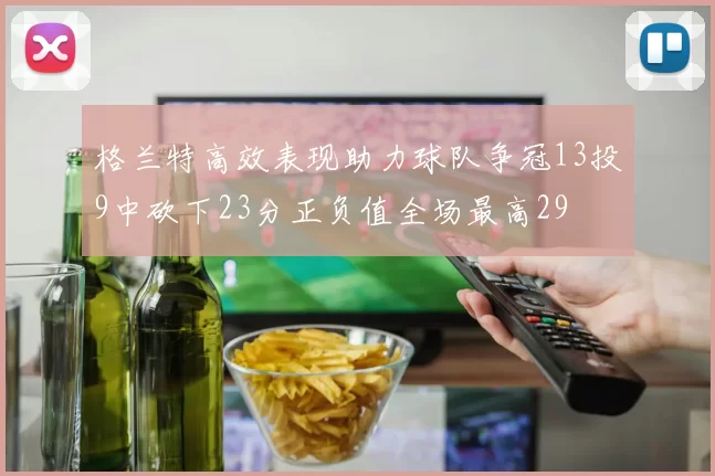 格兰特高效表现助力球队争冠13投9中砍下23分正负值全场最高29