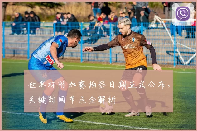 世界杯附加赛抽签日期正式公布,关键时间节点全解析