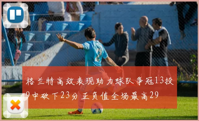 格兰特高效表现助力球队争冠13投9中砍下23分正负值全场最高29