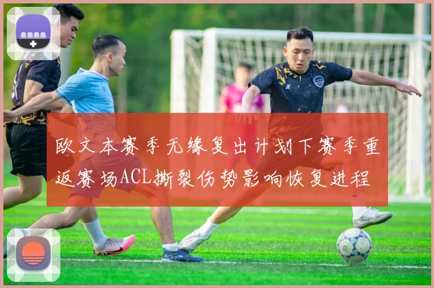 欧文本赛季无缘复出计划下赛季重返赛场ACL撕裂伤势影响恢复进程