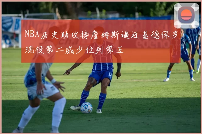 NBA历史助攻榜詹姆斯逼近基德保罗现役第二威少位列第五