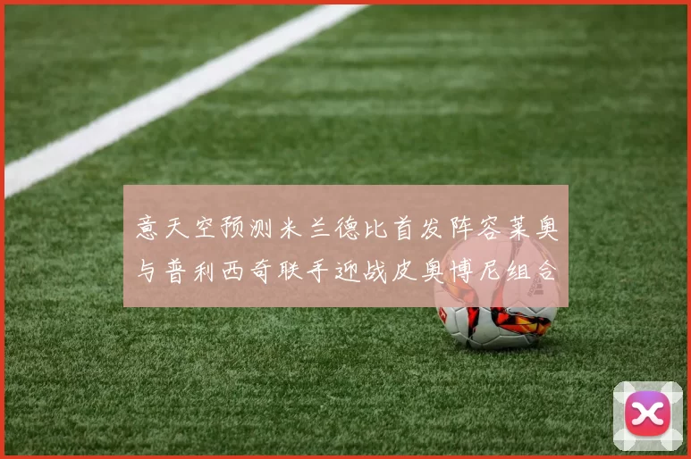 意天空预测米兰德比首发阵容莱奥与普利西奇联手迎战皮奥博尼组合