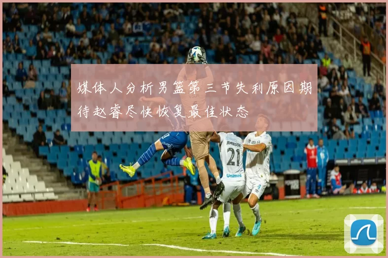 媒体人分析男篮第三节失利原因期待赵睿尽快恢复最佳状态
