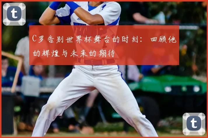 C罗告别世界杯舞台的时刻：回顾他的辉煌与未来的期待
