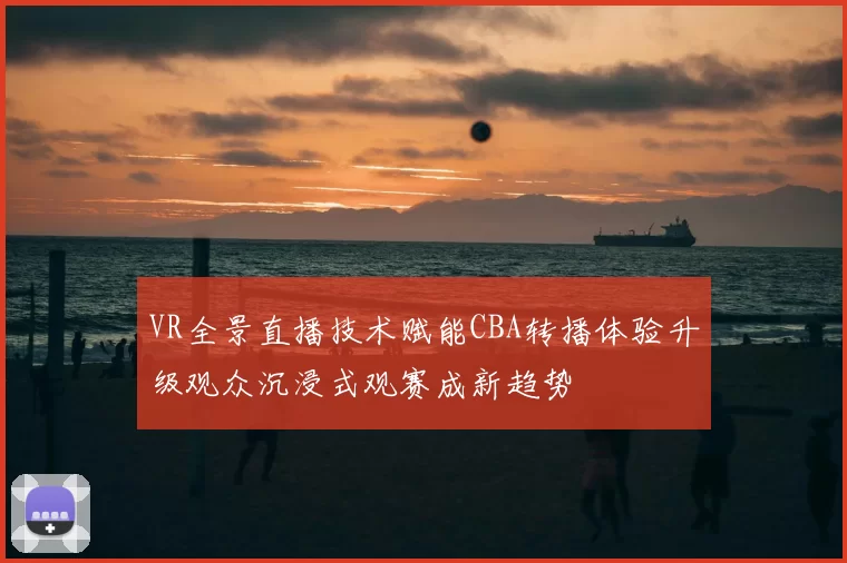 VR全景直播技术赋能CBA转播体验升级观众沉浸式观赛成新趋势