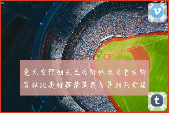 意天空预测米兰对阵帕尔马首发阵容拉比奥特解禁莱奥与普利西奇搭档出战