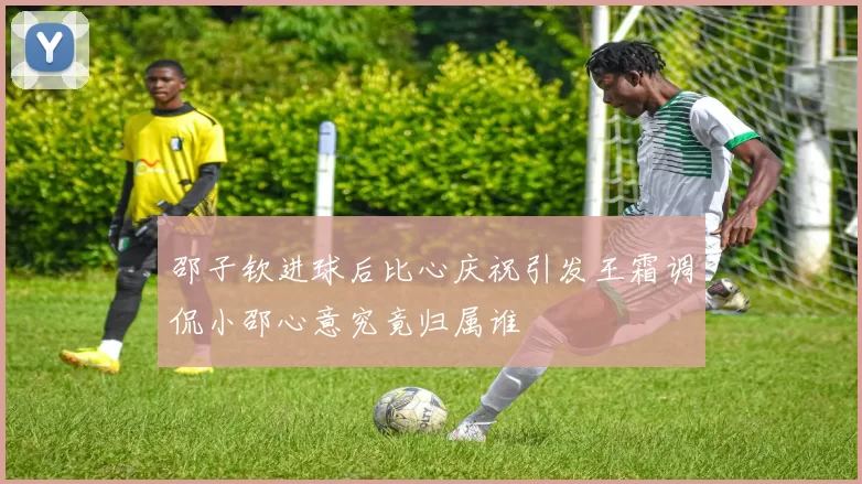 邵子钦进球后比心庆祝引发王霜调侃小邵心意究竟归属谁