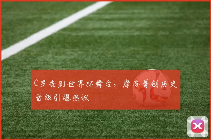 C罗告别世界杯舞台，摩洛哥创历史晋级引爆热议