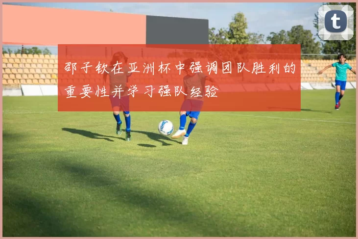 邵子钦在亚洲杯中强调团队胜利的重要性并学习强队经验