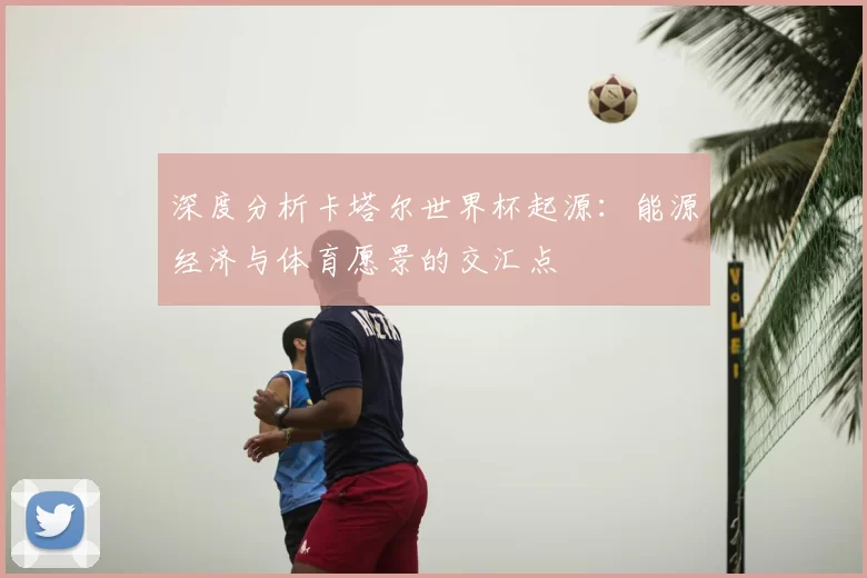 深度分析卡塔尔世界杯起源:能源经济与体育愿景的交汇点