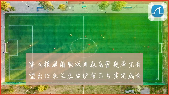 隆戈报道前勒沃库森高管奥泽克有望出任米兰总监伊布已与其完成会面