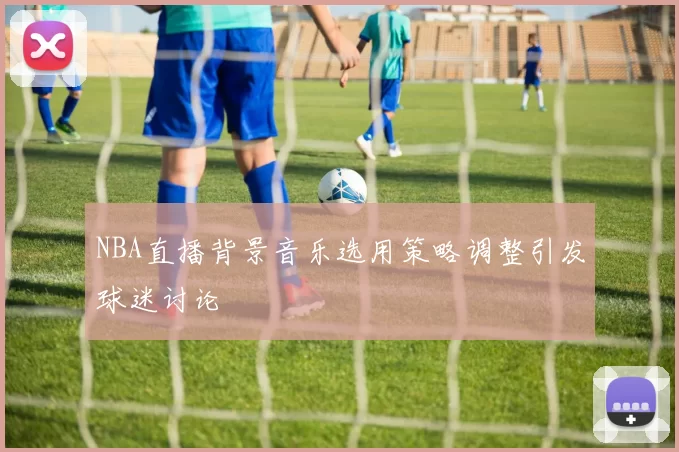 NBA直播背景音乐选用策略调整引发球迷讨论