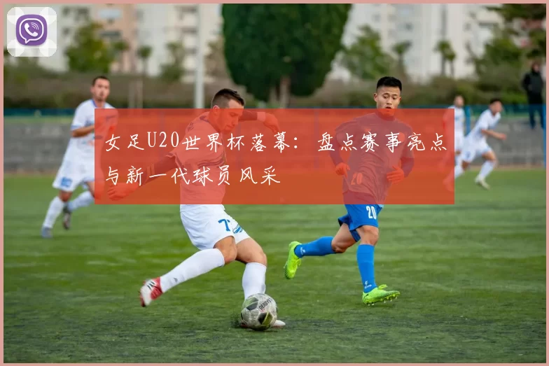 女足U20世界杯落幕：盘点赛事亮点与新一代球员风采