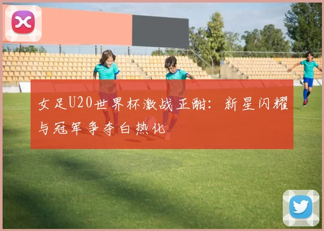 女足U20世界杯激战正酣:新星闪耀与冠军争夺白热化