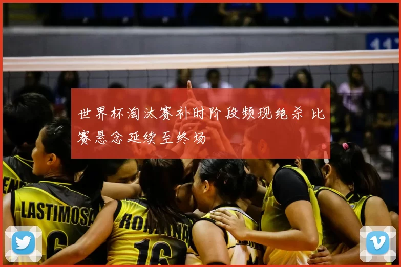 世界杯淘汰赛补时阶段频现绝杀 比赛悬念延续至终场