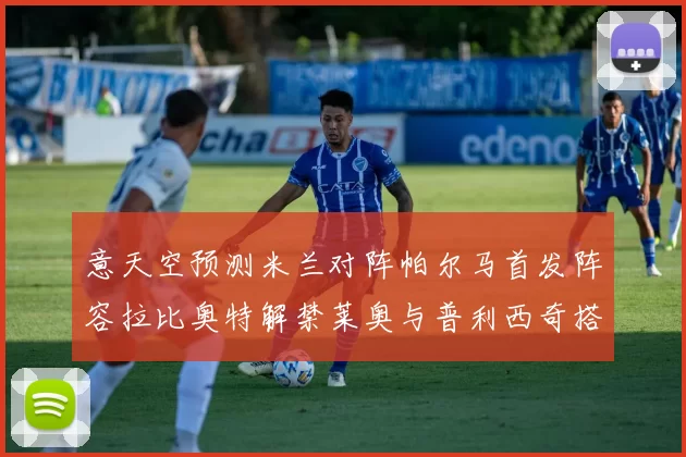 意天空预测米兰对阵帕尔马首发阵容拉比奥特解禁莱奥与普利西奇搭档出战