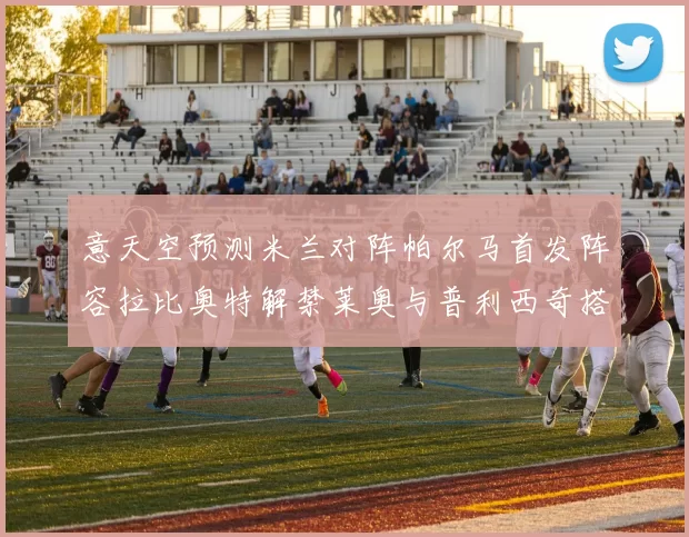 意天空预测米兰对阵帕尔马首发阵容拉比奥特解禁莱奥与普利西奇搭档出战