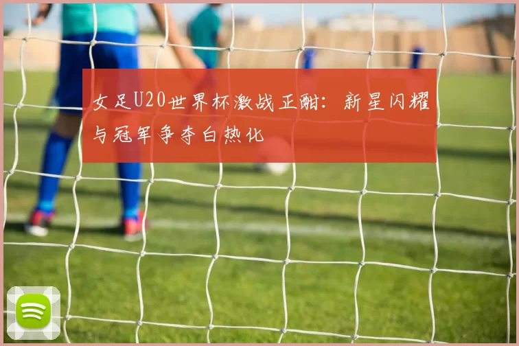 女足U20世界杯激战正酣：新星闪耀与冠军争夺白热化