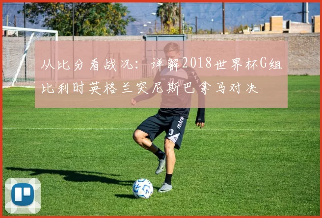 从比分看战况：详解2018世界杯G组比利时英格兰突尼斯巴拿马对决