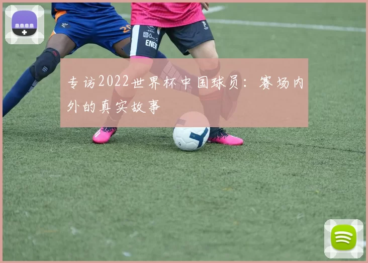 专访2022世界杯中国球员:赛场内外的真实故事