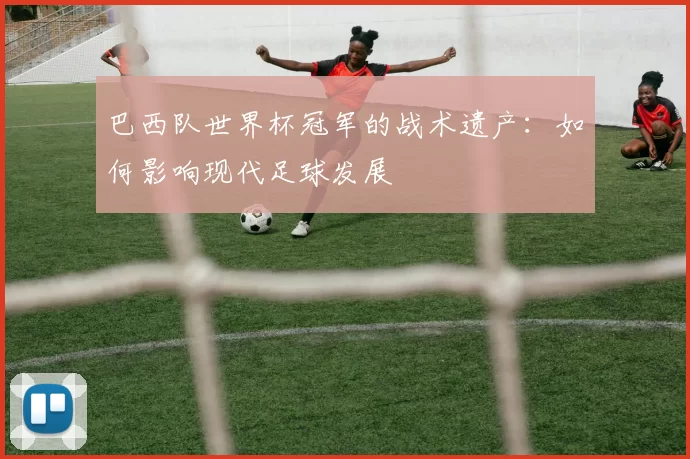 巴西队世界杯冠军的战术遗产：如何影响现代足球发展